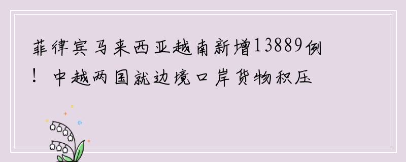 菲律宾马来西亚越南新增13889例！中越两国就边境口岸货物积压问题进行沟通