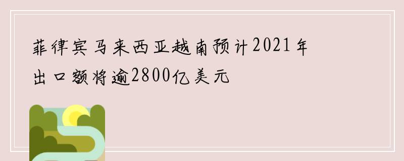 菲律宾马来西亚越南预计2021年出口额将逾2800亿美元